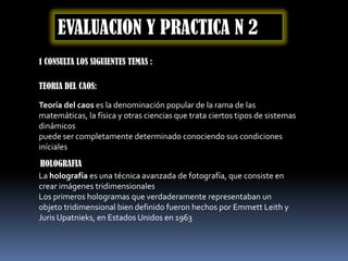 EVALUACION Y PRACTICA N 2
1 CONSULTA LOS SIGUIENTES TEMAS :

TEORIA DEL CAOS:

Teoría del caos es la denominación popular de la rama de las
matemáticas, la física y otras ciencias que trata ciertos tipos de sistemas
dinámicos
puede ser completamente determinado conociendo sus condiciones
iníciales
HOLOGRAFIA
La holografía es una técnica avanzada de fotografía, que consiste en
crear imágenes tridimensionales
Los primeros hologramas que verdaderamente representaban un
objeto tridimensional bien definido fueron hechos por Emmett Leith y
Juris Upatnieks, en Estados Unidos en 1963
 