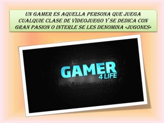 Un gamer ES AQUELLA PERSONA QUE JUEGA
CUALQUIE CLASE DE VIDEOJUEGO Y SE DEDICA CON
GRAN PASION O INTERLE SE LES DENOMINA «JUGONES»
 