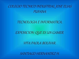 COLEGIO TECNICO INDUSTRIAL JOSE ELIAS
PUYANA
TECNOLOGIA E INFORMATICA.
EXPOSICION: QUE ES UN GAMER.
VITA PAOLA BOLIVAR.
SANTIAGO HERNANDEZ H.
 