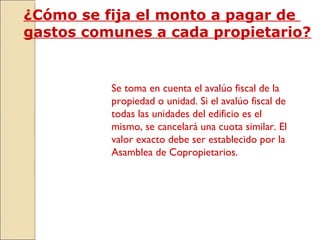 ¿Cómo se fija el monto a pagar de
gastos comunes a cada propietario?
Se toma en cuenta el avalúo fiscal de la
propiedad o unidad. Si el avalúo fiscal de
todas las unidades del edificio es el
mismo, se cancelará una cuota similar. El
valor exacto debe ser establecido por la
Asamblea de Copropietarios.
 