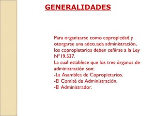 GENERALIDADES
Para organizarse como copropiedad y
otorgarse una adecuada administración,
los copropietarios deben ceñirse a la Ley
N°19.537.
La cual establece que los tres órganos de
administración son:
-La Asamblea de Copropietarios.
-El Comité de Administración.
-El Administrador.
 