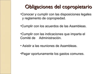 Obligaciones del copropietarioObligaciones del copropietario
•Conocer y cumplir con las disposiciones legales
y reglamento de copropiedad.
•Cumplir con los acuerdos de las Asambleas.
•Cumplir con las indicaciones que imparta el
Comité de Administración.
• Asistir a las reuniones de Asambleas.
•Pagar oportunamente los gastos comunes.
 