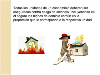 Todas las unidades de un condominio deberán ser
aseguradas contra riesgo de incendio, incluyéndose en
el seguro los bienes de dominio común en la
proporción que le corresponda a la respectiva unidad.
 