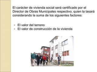 El carácter de vivienda social será certificado por el
Director de Obras Municipales respectivo, quien la tasará
considerando la suma de los siguientes factores:
- El valor del terreno
- El valor de construcción de la vivienda
 