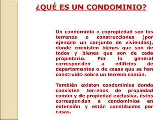 ¿QUÉ ES UN CONDOMINIO?
Un condominio o copropiedad son los
terrenos o construcciones (por
ejemplo un conjunto de viviendas),
donde coexisten bienes que son de
todos y bienes que son de cada
propietario. Por lo general
corresponden a edificios de
departamentos o de casas que se han
construido sobre un terreno común.
También existen condominios donde
coexisten terrenos de propiedad
común y de propiedad exclusiva, éstos
corresponden a condominios en
extensión y están constituidos por
casas.
 