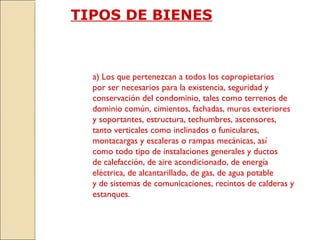 TIPOS DE BIENES
a) Los que pertenezcan a todos los copropietarios
por ser necesarios para la existencia, seguridad y
conservación del condominio, tales como terrenos de
dominio común, cimientos, fachadas, muros exteriores
y soportantes, estructura, techumbres, ascensores,
tanto verticales como inclinados o funiculares,
montacargas y escaleras o rampas mecánicas, así
como todo tipo de instalaciones generales y ductos
de calefacción, de aire acondicionado, de energía
eléctrica, de alcantarillado, de gas, de agua potable
y de sistemas de comunicaciones, recintos de calderas y
estanques.
 