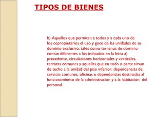 TIPOS DE BIENES
b) Aquellos que permitan a todos y a cada uno de
los copropietarios el uso y goce de las unidades de su
dominio exclusivo, tales como terrenos de dominio
común diferentes a los indicados en la letra a)
precedente, circulaciones horizontales y verticales,
terrazas comunes y aquellas que en todo o parte sirvan
de techo a la unidad del piso inferior, dependencias de
servicio comunes, oficinas o dependencias destinadas al
funcionamiento de la administración y a la habitación del
personal.
 