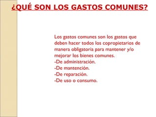 ¿QUÉ SON LOS GASTOS COMUNES?
Los gastos comunes son los gastos que
deben hacer todos los copropietarios de
manera obligatoria para mantener y/o
mejorar los bienes comunes.
-De administración.
-De mantención.
-De reparación.
-De uso o consumo.
 