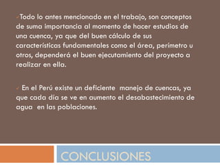 CONCLUSIONES
Todo lo antes mencionado en el trabajo, son conceptos
de suma importancia al momento de hacer estudios de
una cuenca, ya que del buen cálculo de sus
características fundamentales como el área, perímetro u
otros, dependerá el buen ejecutamiento del proyecto a
realizar en ella.
 En el Perú existe un deficiente manejo de cuencas, ya
que cada día se ve en aumento el desabastecimiento de
agua en las poblaciones.
 