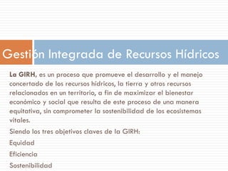 La GIRH, es un proceso que promueve el desarrollo y el manejo
concertado de los recursos hídricos, la tierra y otros recursos
relacionados en un territorio, a fin de maximizar el bienestar
económico y social que resulta de este proceso de una manera
equitativa, sin comprometer la sostenibilidad de los ecosistemas
vitales.
Siendo los tres objetivos claves de la GIRH:
Equidad
Eficiencia
Sostenibilidad
Gestión Integrada de Recursos Hídricos
 