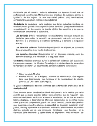 ciudadanía, por el contrario, pretende establecer una igualdad formal, que se 
perfeccionará con el tiempo. Marshall dice que el estatus de ciudadano permite la 
igualación de los sujetos de una comunidad política. (http://es.slideshare. 
net/CeciliaGrana/evolucin-histrica-de-la-ciudadana) 
Ciudadanía: La ciudadanía es la condición que tienen todos los miembros de 
una comunidad, gracias a la cual posean varios derechos y responsabilidades en 
su participación en los asuntos de interés público. Los derechos a los que se 
hacen alusión al hablar de la ciudadanía. 
Los derechos civiles: Relacionados con la autonomía individual; incluyen las 
libertades personales, de expresión, de pensamiento y de culto, así como los 
derechos a la propiedad y a establecer contratos, y el derecho a la igualdad 
ante ley. 
Los derechos políticos: Posibilitan la participación en el poder, se por medio 
de un grupo político o por medio de elecciones. 
Los derechos Sociales: Relacionados con el bienestar, material, como los 
derechos al trabajo, a la educación a la seguridad social. 
Ciudadano: Respecto el artículo 30° de la constitución establece: Son ciudadanos 
los peruanos mayores de 18 años. Para el ejercicio de la soberanía se requiere 
la inscripción electoral”. De acuerdo esto, para ser ciudadano es necesario: 
 Haber cumplido 18 años 
 Haberse inscrito en el Registro Nacional de Identificación. Este registro 
tiene una dependencia que funciona en la municipalidad del distrito. 
(MORALES CASTILLO, Juan.Pag;52). 
8) ¿Cual es la relación de estos términos con la formación profesional en el 
nivel primario? 
Estos términos están relacionados con el nivel primario en la medida que va ha 
permitir que se abarca aquellos datos y conocimientos que se requieren para 
estar en condiciones de formar a nuestros estudiantes, es así que en nuestra 
labor pedagógica, el desarrollar las diferentes capacidades de los niños implica 
saber que es una competencia ,que es ser critico, reflexivo; ya que esto permitirá 
que logremos en nuestros alumnos la capacidad de discrepar, cuestionar, emitir 
juicios , afirma y argumentar sus opiniones analizando reflexivamente situaciones 
distintas, asiendo uso de una conciencia fonológica que Consiste en la 
capacidad para reflexionar y operar sobre los segmentos más abstractos del 
 