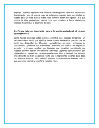 lenguaje hablado logrando una habilidad metalingüística que esta relacionada 
directamente con al lectura, que es justamente nuestro talón de Aquiles en 
nuestro país. De esta manera todos estos términos están muy ligados a lo que 
implica la labor pedagógica; porque todo esto ayudara a forma ciudadanos 
capaces de contribuir al desarrollo del país. 
9) ¿Porque debe ser importante para la formación profesional el conocer 
estos términos? 
Como futuras docentes estos términos permitirá que nosotras tengamos un 
panorama claro de lo que significa formar futuros ciudadanos ,para lo cual se 
tienen que desarrollar las diferentes competencias ,es decir enriquecer su 
conocimiento , potenciar sus habilidades, mantener una actitud de disposición 
aprender y el saber emplear sus destrezas con idoneidad ,permitiendo que 
nuestros alumnos actúen con eficacia y eficiencia ,logrando seres humanos con 
independencia y principios para que puedan usar bien la facultad que se llama 
entendimiento es decir conciencia y esto solo lo lograremos teniendo claro cada 
uno de estos términos, de lo contrario seremos docentes que no tenemos claro lo 
que queremos trasmitir y enseñar a nuestros niños. 
 