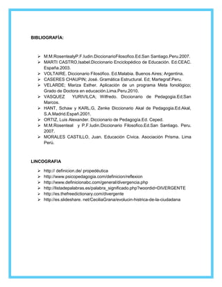 BIBLIOGRAFÍA: 
 M.M.RosentealyP.F.Iudin.DiccionarioFilosofico.Ed.San Santiago.Peru.2007. 
 MARTI CASTRO,Isabel.Diccionario Enciclopédico de Educación. Ed.CEAC. 
España.2003. 
 VOLTAIRE. Diccionario Filosófico. Ed.Malabia. Buenos Aires; Argentina. 
 CASERES CHAUPIN; José. Gramática Estructural. Ed; Martegraf.Peru. 
 VELARDE; Mariza Esther. Aplicación de un programa Meta fonológico; 
Grado de Doctora en educación.Lima.Peru.2010. 
 VASQUEZ YURIVILCA; Wilfredo. Diccionario de Pedagogia.Ed;San 
Marcos. 
 HANT, Schaw y KARL.G, Zenke Diccionario Akal de Pedagogia.Ed.Akal, 
S.A.Madrid.Españ.2001. 
 ORTIZ, Luis Alexander. Diccionario de Pedagogía.Ed. Ceped. 
 M.M.Rosenteal y P.F.Iudin.Diccionario Filosofico.Ed.San Santiago. Peru. 
2007. 
 MORALES CASTILLO, Juan. Educación Cívica. Asociación Prisma. Lima 
Perú. 
LINCOGRAFIA 
 http:// definicion.de/ propedéutica 
 http://www.psicopedagogia.com/definicion/reflexion 
 http://www.definicionabc.com/general/divergencia.php 
 http://listadepalabras.es/palabra_significado.php?woordid=DIVERGENTE 
 http://es.thefreedictionary.com/divergente 
 http://es.slideshare. net/CeciliaGrana/evolucin-histrica-de-la-ciudadana 
