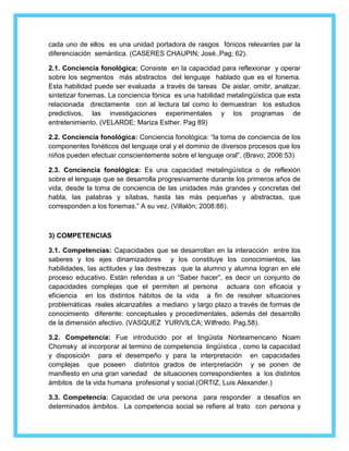 cada uno de ellos es una unidad portadora de rasgos fónicos relevantes par la 
diferenciación semántica. (CASERES CHAUPIN; José..Pag; 62). 
2.1. Conciencia fonológica: Consiste en la capacidad para reflexionar y operar 
sobre los segmentos más abstractos del lenguaje hablado que es el fonema. 
Esta habilidad puede ser evaluada a través de tareas De aislar, omitir, analizar, 
sintetizar fonemas. La conciencia fónica es una habilidad metalingüística que esta 
relacionada directamente con al lectura tal como lo demuestran los estudios 
predictivos, las investigaciones experimentales y los programas de 
entretenimiento. (VELARDE; Mariza Esther. Pag 89) 
2.2. Conciencia fonológica: Conciencia fonológica: “la toma de conciencia de los 
componentes fonéticos del lenguaje oral y el dominio de diversos procesos que los 
niños pueden efectuar conscientemente sobre el lenguaje oral”. (Bravo; 2006:53) 
2.3. Conciencia fonológica: Es una capacidad metalingüística o de reflexión 
sobre el lenguaje que se desarrolla progresivamente durante los primeros años de 
vida, desde la toma de conciencia de las unidades más grandes y concretas del 
habla, las palabras y sílabas, hasta las más pequeñas y abstractas, que 
corresponden a los fonemas.” A su vez. (Villalón; 2008:88). 
3) COMPETENCIAS 
3.1. Competencias: Capacidades que se desarrollan en la interacción entre los 
saberes y los ejes dinamizadores y los constituye los conocimientos, las 
habilidades, las actitudes y las destrezas que la alumno y alumna logran en ele 
proceso educativo. Están referidas a un “Saber hacer”, es decir un conjunto de 
capacidades complejas que el permiten al persona actuara con eficacia y 
eficiencia en los distintos hábitos de la vida a fin de resolver situaciones 
problemáticas reales alcanzables a mediano y largo plazo a través de formas de 
conocimiento diferente: conceptuales y procedimentales, además del desarrollo 
de la dimensión afectivo. (VASQUEZ YURIVILCA; Wilfredo. Pag,58). 
3.2. Competencia: Fue introducido por el lingüista Norteamericano Noam 
Chomsky al incorporar al termino de competencia lingüística , como la capacidad 
y disposición para el desempeño y para la interpretación en capacidades 
complejas que poseen distintos grados de interpretación y se ponen de 
manifiesto en una gran variedad de situaciones correspondientes a los distintos 
ámbitos de la vida humana profesional y social.(ORTIZ, Luis Alexander.) 
3.3. Competencia: Capacidad de una persona para responder a desafíos en 
determinados ámbitos. La competencia social se refiere al trato con persona y 
 
