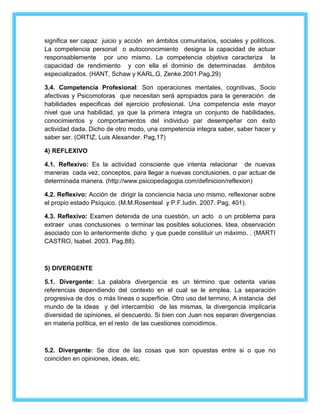 significa ser capaz juicio y acción en ámbitos comunitarios, sociales y políticos. 
La competencia personal o autoconocimiento designa la capacidad de actuar 
responsablemente por uno mismo. La competencia objetiva caracteriza la 
capacidad de rendimiento y con ella el dominio de determinadas ámbitos 
especializados. (HANT, Schaw y KARL.G, Zenke.2001.Pag,29) 
3.4. Competencia Profesional: Son operaciones mentales, cognitivas, Socio 
afectivas y Psicomotoras que necesitan será apropiados para la generación de 
habilidades especificas del ejercicio profesional. Una competencia este mayor 
nivel que una habilidad, ya que la primera integra un conjunto de habilidades, 
conocimientos y comportamientos del individuo par desempeñar con éxito 
actividad dada. Dicho de otro modo, una competencia integra saber, saber hacer y 
saber ser. (ORTIZ, Luis Alexander. Pag,17) 
4) REFLEXIVO 
4.1. Reflexivo: Es la actividad consciente que intenta relacionar de nuevas 
maneras cada vez, conceptos, para llegar a nuevas conclusiones, o par actuar de 
determinada manera. (http://www.psicopedagogia.com/definicion/reflexion) 
4.2. Reflexivo: Acción de dirigir la conciencia hacia uno mismo, reflexionar sobre 
el propio estado Psíquico. (M.M.Rosenteal y P.F.Iudin. 2007. Pag, 401). 
4.3. Reflexivo: Examen detenida de una cuestión, un acto o un problema para 
extraer unas conclusiones o terminar las posibles soluciones. Idea, observación 
asociado con lo anteriormente dicho y que puede constituir un máximo. . (MARTI 
CASTRO, Isabel. 2003. Pag,88). 
5) DIVERGENTE 
5.1. Divergente: La palabra divergencia es un término que ostenta varias 
referencias dependiendo del contexto en el cual se le emplea. La separación 
progresiva de dos o más líneas o superficie. Otro uso del termino, A instancia del 
mundo de la ideas y del intercambio de las mismas, la divergencia implicaría 
diversidad de opiniones, el descuerdo. Si bien con Juan nos separan divergencias 
en materia política, en el resto de las cuestiones coincidimos. 
5.2. Divergente: Se dice de las cosas que son opuestas entre si o que no 
coinciden en opiniones, ideas, etc. 
 