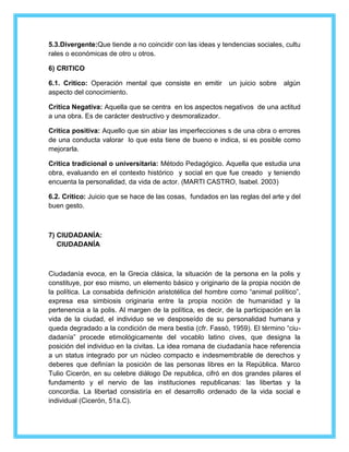5.3.Divergente:Que tiende a no coincidir con las ideas y tendencias sociales, cultu 
rales o económicas de otro u otros. 
6) CRITICO 
6.1. Critico: Operación mental que consiste en emitir un juicio sobre algún 
aspecto del conocimiento. 
Critica Negativa: Aquella que se centra en los aspectos negativos de una actitud 
a una obra. Es de carácter destructivo y desmoralizador. 
Critica positiva: Aquello que sin abiar las imperfecciones s de una obra o errores 
de una conducta valorar lo que esta tiene de bueno e indica, si es posible como 
mejorarla. 
Critica tradicional o universitaria: Método Pedagógico. Aquella que estudia una 
obra, evaluando en el contexto histórico y social en que fue creado y teniendo 
encuenta la personalidad, da vida de actor. (MARTI CASTRO, Isabel. 2003) 
6.2. Critico: Juicio que se hace de las cosas, fundados en las reglas del arte y del 
buen gesto. 
7) CIUDADANÍA: 
CIUDADANÍA 
Ciudadanía evoca, en la Grecia clásica, la situación de la persona en la polis y 
constituye, por eso mismo, un elemento básico y originario de la propia noción de 
la política. La consabida definición aristotélica del hombre como “animal político”, 
expresa esa simbiosis originaria entre la propia noción de humanidad y la 
pertenencia a la polis. Al margen de la política, es decir, de la participación en la 
vida de la ciudad, el individuo se ve desposeído de su personalidad humana y 
queda degradado a la condición de mera bestia (cfr. Fassò, 1959). El término “ciu-dadanía” 
procede etimológicamente del vocablo latino cives, que designa la 
posición del individuo en la civitas. La idea romana de ciudadanía hace referencia 
a un status integrado por un núcleo compacto e indesmembrable de derechos y 
deberes que definían la posición de las personas libres en la República. Marco 
Tulio Cicerón, en su celebre diálogo De republica, cifró en dos grandes pilares el 
fundamento y el nervio de las instituciones republicanas: las libertas y la 
concordia. La libertad consistiría en el desarrollo ordenado de la vida social e 
individual (Cicerón, 51a.C). 
 