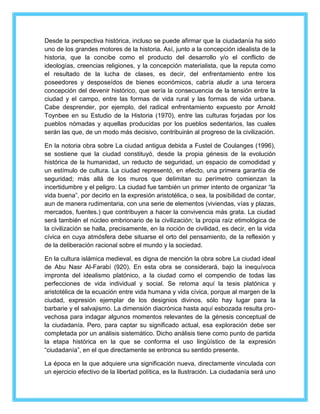 Desde la perspectiva histórica, incluso se puede afirmar que la ciudadanía ha sido 
uno de los grandes motores de la historia. Así, junto a la concepción idealista de la 
historia, que la concibe como el producto del desarrollo y/o el conflicto de 
ideologías, creencias religiones, y la concepción materialista, que la reputa como 
el resultado de la lucha de clases, es decir, del enfrentamiento entre los 
poseedores y desposeídos de bienes económicos, cabría aludir a una tercera 
concepción del devenir histórico, que sería la consecuencia de la tensión entre la 
ciudad y el campo, entre las formas de vida rural y las formas de vida urbana. 
Cabe desprender, por ejemplo, del radical enfrentamiento expuesto por Arnold 
Toynbee en su Estudio de la Historia (1970), entre las culturas forjadas por los 
pueblos nómadas y aquellas producidas por los pueblos sedentarios, las cuales 
serán las que, de un modo más decisivo, contribuirán al progreso de la civilización. 
En la notoria obra sobre La ciudad antigua debida a Fustel de Coulanges (1996), 
se sostiene que la ciudad constituyó, desde la propia génesis de la evolución 
histórica de la humanidad, un reducto de seguridad, un espacio de comodidad y 
un estímulo de cultura. La ciudad representó, en efecto, una primera garantía de 
seguridad; más allá de los muros que delimitan su perímetro comienzan la 
incertidumbre y el peligro. La ciudad fue también un primer intento de organizar “la 
vida buena”, por decirlo en la expresión aristotélica, o sea, la posibilidad de contar, 
aun de manera rudimentaria, con una serie de elementos (viviendas, vías y plazas, 
mercados, fuentes.) que contribuyen a hacer la convivencia más grata. La ciudad 
será también el núcleo embrionario de la civilización; la propia raíz etimológica de 
la civilización se halla, precisamente, en la noción de civilidad, es decir, en la vida 
cívica en cuya atmósfera debe situarse el orto del pensamiento, de la reflexión y 
de la deliberación racional sobre el mundo y la sociedad. 
En la cultura islámica medieval, es digna de mención la obra sobre La ciudad ideal 
de Abu Nasr Al-Farabí (920). En esta obra se considerará, bajo la inequívoca 
impronta del idealismo platónico, a la ciudad como el compendio de todas las 
perfecciones de vida individual y social. Se retoma aquí la tesis platónica y 
aristotélica de la ecuación entre vida humana y vida cívica, porque al margen de la 
ciudad, expresión ejemplar de los designios divinos, sólo hay lugar para la 
barbarie y el salvajismo. La dimensión diacrónica hasta aquí esbozada resulta pro-vechosa 
para indagar algunos momentos relevantes de la génesis conceptual de 
la ciudadanía. Pero, para captar su significado actual, esa exploración debe ser 
completada por un análisis sistemático. Dicho análisis tiene como punto de partida 
la etapa histórica en la que se conforma el uso lingüístico de la expresión 
“ciudadanía”, en el que directamente se entronca su sentido presente. 
La época en la que adquiere una significación nueva, directamente vinculada con 
un ejercicio efectivo de la libertad política, es la Ilustración. La ciudadanía será uno 
 