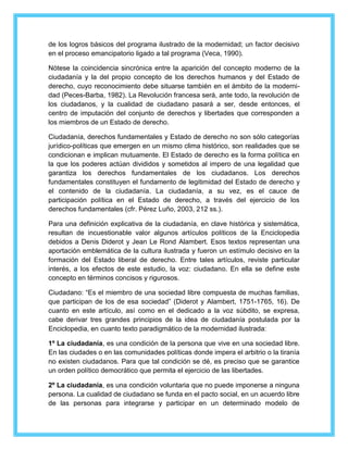 de los logros básicos del programa ilustrado de la modernidad; un factor decisivo 
en el proceso emancipatorio ligado a tal programa (Veca, 1990). 
Nótese la coincidencia sincrónica entre la aparición del concepto moderno de la 
ciudadanía y la del propio concepto de los derechos humanos y del Estado de 
derecho, cuyo reconocimiento debe situarse también en el ámbito de la moderni-dad 
(Peces-Barba, 1982). La Revolución francesa será, ante todo, la revolución de 
los ciudadanos, y la cualidad de ciudadano pasará a ser, desde entonces, el 
centro de imputación del conjunto de derechos y libertades que corresponden a 
los miembros de un Estado de derecho. 
Ciudadanía, derechos fundamentales y Estado de derecho no son sólo categorías 
jurídico-políticas que emergen en un mismo clima histórico, son realidades que se 
condicionan e implican mutuamente. El Estado de derecho es la forma política en 
la que los poderes actúan divididos y sometidos al impero de una legalidad que 
garantiza los derechos fundamentales de los ciudadanos. Los derechos 
fundamentales constituyen el fundamento de legitimidad del Estado de derecho y 
el contenido de la ciudadanía. La ciudadanía, a su vez, es el cauce de 
participación política en el Estado de derecho, a través del ejercicio de los 
derechos fundamentales (cfr. Pérez Luño, 2003, 212 ss.). 
Para una definición explicativa de la ciudadanía, en clave histórica y sistemática, 
resultan de incuestionable valor algunos artículos políticos de la Enciclopedia 
debidos a Denis Diderot y Jean Le Rond Alambert. Esos textos representan una 
aportación emblemática de la cultura ilustrada y fueron un estímulo decisivo en la 
formación del Estado liberal de derecho. Entre tales artículos, reviste particular 
interés, a los efectos de este estudio, la voz: ciudadano. En ella se define este 
concepto en términos concisos y rigurosos. 
Ciudadano: “Es el miembro de una sociedad libre compuesta de muchas familias, 
que participan de los de esa sociedad” (Diderot y Alambert, 1751-1765, 16). De 
cuanto en este artículo, así como en el dedicado a la voz súbdito, se expresa, 
cabe derivar tres grandes principios de la idea de ciudadanía postulada por la 
Enciclopedia, en cuanto texto paradigmático de la modernidad ilustrada: 
1º La ciudadanía, es una condición de la persona que vive en una sociedad libre. 
En las ciudades o en las comunidades políticas donde impera el arbitrio o la tiranía 
no existen ciudadanos. Para que tal condición se dé, es preciso que se garantice 
un orden político democrático que permita el ejercicio de las libertades. 
2º La ciudadanía, es una condición voluntaria que no puede imponerse a ninguna 
persona. La cualidad de ciudadano se funda en el pacto social, en un acuerdo libre 
de las personas para integrarse y participar en un determinado modelo de 
 