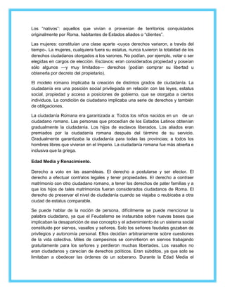 Los “nativos”: aquellos que vivían o provenían de territorios conquistados 
originalmente por Roma, habitantes de Estados aliados o “clientes”. 
Las mujeres: constituían una clase aparte -cuyos derechos variaron, a través del 
tiempo-. La mujeres, cualquiera fuera su estatus, nunca tuvieron la totalidad de los 
derechos ciudadanos otorgados a los varones. No podían, por ejemplo, votar o ser 
elegidas en cargos de elección. Esclavos: eran considerados propiedad y poseían 
sólo algunos —y muy limitados— derechos (podían comprar su libertad u 
obtenerla por decreto del propietario). 
El modelo romano implicaba la creación de distintos grados de ciudadanía. La 
ciudadanía era una posición social privilegiada en relación con las leyes, estatus 
social, propiedad y acceso a posiciones de gobierno, que se otorgaba a ciertos 
individuos. La condición de ciudadano implicaba una serie de derechos y también 
de obligaciones. 
La ciudadanía Romana era garantizada a: Todos los niños nacidos en un de un 
ciudadano romano. Las personas que procedían de los Estados Latinos obtenían 
gradualmente la ciudadanía. Los hijos de esclavos liberados. Los aliados eran 
premiados por la ciudadanía romana después del término de su servicio. 
Gradualmente garantizaba la ciudadanía para todas las provincias; a todos los 
hombres libres que vivieran en el Imperio. La ciudadanía romana fue más abierta e 
inclusiva que la griega. 
Edad Media y Renacimiento. 
Derecho a voto en las asambleas. El derecho a postularse y ser elector. El 
derecho a efectuar contratos legales y tener propiedades. El derecho a contraer 
matrimonio con otro ciudadano romano, a tener los derechos de pater familias y a 
que los hijos de tales matrimonios fueran considerados ciudadanos de Roma. El 
derecho de preservar el nivel de ciudadanía cuando se viajaba o reubicaba a otra 
ciudad de estatus comparable. 
Se puede hablar de la noción de persona, difícilmente se puede mencionar la 
palabra ciudadano, ya que el Feudalismo se instauraba sobre nuevas bases que 
implicaban la desaparición de ese concepto y el advenimiento de un sistema social 
constituido por siervos, vasallos y señores. Solo los señores feudales gozaban de 
privilegios y autonomía personal. Ellos decidían arbitrariamente sobre cuestiones 
de la vida colectiva. Miles de campesinos se convirtieron en siervos trabajando 
gratuitamente para los señores y perdieron muchas libertades. Los vasallos no 
eran ciudadanos y carecían de derechos políticos. Eran súbditos, ya que solo se 
limitaban a obedecer las órdenes de un soberano. Durante la Edad Media el 
 