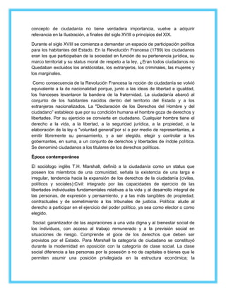 concepto de ciudadanía no tiene verdadera importancia, vuelve a adquirir 
relevancia en la Ilustración, a finales del siglo XVIII o principios del XIX. 
Durante el siglo XVIII se comienza a demandar un espacio de participación política 
para los habitantes del Estado. En la Revolución Francesa (1789) los ciudadanos 
eran los que participaban de la sociedad en función de su pertenencia jurídica, su 
marco territorial y su status moral de respeto a la ley. ¿Eran todos ciudadanos no 
Quedaban excluidos los aristócratas, los extranjeros, los criminales, las mujeres y 
los marginales. 
Como consecuencia de la Revolución Francesa la noción de ciudadanía se volvió 
equivalente a la de nacionalidad porque, junto a las ideas de libertad e igualdad, 
los franceses levantaron la bandera de la fraternidad. La ciudadanía abarcó al 
conjunto de los habitantes nacidos dentro del territorio del Estado y a los 
extranjeros nacionalizados. La "Declaración de los Derechos del Hombre y del 
ciudadano” establece que por su condición humana el hombre goza de derechos y 
libertades. Por su ejercicio se convierte en ciudadano. Cualquier hombre tiene el 
derecho a la vida, a la libertad, a la seguridad jurídica, a la propiedad, a la 
elaboración de la ley o "voluntad general“por sí o por medio de representantes, a 
emitir libremente su pensamiento, y a ser elegido, elegir y controlar a los 
gobernantes, en suma, a un conjunto de derechos y libertades de índole política. 
Se denominó ciudadanos a los titulares de los derechos políticos. 
Época contemporánea 
El sociólogo inglés T.H. Marshall, definió a la ciudadanía como un status que 
poseen los miembros de una comunidad, señala la existencia de una larga e 
irregular, tendencia hacia la expansión de los derechos de la ciudadanía (civiles, 
políticos y sociales):Civil: integrado por las capacidades de ejercicio de las 
libertades individuales fundamentales relativas a la vida y al desarrollo integral de 
las personas, de expresión y pensamiento, y a las más tangibles de propiedad, 
contractuales y de sometimiento a los tribunales de justicia. Política: alude al 
derecho a participar en el ejercicio del poder político, ya sea como elector o como 
elegido. 
Social: garantizador de las aspiraciones a una vida digna y al bienestar social de 
los individuos, con acceso al trabajo remunerado y a la previsión social en 
situaciones de riesgo. Comprende el goce de los derechos que deben ser 
provistos por el Estado. Para Marshall la categoría de ciudadano se constituyó 
durante la modernidad en oposición con la categoría de clase social. La clase 
social diferencia a las personas por la posesión o no de capitales o bienes que le 
permiten asumir una posición privilegiada en la estructura económica; la 
 
