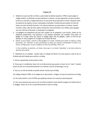 Trabajo nº3
1. Redactar es para escribir un título, y para todas las demás opciones. HTML es para pegar el
código embed. Las flechitas son para deshacer y rehacer. Los dos siguientes son para cambiar
la letra y su tamaño, y luego seleccionar en que parte de la hoja poner el texto. Después están
las opciones de negrita, cursiva, subrayadas y tachadas. Al lado esta para aplicar el color de
texto y el color de fondo de texto. Y los últimos botones son para poner un enlace, insertar
una foto, video, salto de línea, aplicar alineación, lista numerada o con viñetas, para agregar
una cita, eliminar el formato, y comprobar la ortografía.
2. Los gadgets son dispositivos que han sido creados con un propósito y una función. Suelen ser de
pequeñas proporciones, muy prácticos y casi siempre presentan una novedad. Para poner un
gadget en tu blog, tenes que buscar en google algún sitio de gadgets, copiar el html de por
ejemplo un reloj y pegarlo en tu pagina con el botón de html.
3. Diseño: es para añadir, suprime y edita gadgets en tu blog. También para editar la cabecera, datos
personales, etc. Plantilla: es para personalizar tu blog, por ejemplo cambiándole el fondo y los
temas. Configuración: es para configurar la dirección del blog, titulo, etc.
4. Para modificar la plantilla y el fondo, tenes que ir a el botón “plantillas” y ahí tenes todas las
opciones para editar.
6. Slideshare es un alojador , donde subis un trabajo de Word o los que quieras y este te da un
Embed code del trabajo para subirlo a un blog.
7. click en upload elijo el documento y listo
8. Tenes que ir a slideshare, hacer clic en el documento que queres y hacer clic en “save”. Cuando
haces clic ahí, te lo envía directamente a tu hotmail, y de ahí lo descargas a tu pc.
9. Issuu es un sitio de donde se puede extraer revistas para el blog.
10. Codigo embed o HTML: es el codigo de un documento , imagen, etc que incrustamos en el blog
12. Por tube catcher o con el HTML que podemos extraer con nuestra cuenta de gmail.
13. Ese icono aparece para que te sea mas fácil compartir cosas desde la pagina en donde estas a
tu blogger. Haces clic en él, y automáticamente lo sube a tu blog.
 