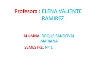 Profesora : ELENA VALIENTE
RAMIREZ
ALUMNA: ROQUE SANDOVAL
MARIANA
SEMESTRE: Nº 1
 