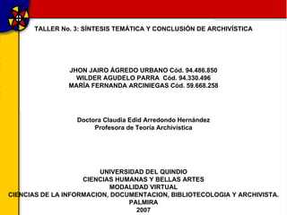 JHON JAIRO ÁGREDO URBANO Cód. 94.486.850 WILDER AGUDELO PARRA  Cód. 94.330.496 MARÍA FERNANDA ARCINIEGAS Cód. 59.668.258 TALLER No. 3: SÍNTESIS TEMÁTICA Y CONCLUSIÓN DE ARCHIVÍSTICA UNIVERSIDAD DEL QUINDIO CIENCIAS HUMANAS Y BELLAS ARTES MODALIDAD VIRTUAL CIENCIAS DE LA INFORMACION, DOCUMENTACION, BIBLIOTECOLOGIA Y ARCHIVISTA. PALMIRA 2007 Doctora Claudia Edid Arredondo Hernández Profesora de Teoría Archivística 