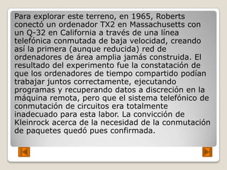 Para explorar este terreno, en 1965, Roberts
conectó un ordenador TX2 en Massachusetts con
un Q-32 en California a través de una línea
telefónica conmutada de baja velocidad, creando
así la primera (aunque reducida) red de
ordenadores de área amplia jamás construida. El
resultado del experimento fue la constatación de
que los ordenadores de tiempo compartido podían
trabajar juntos correctamente, ejecutando
programas y recuperando datos a discreción en la
máquina remota, pero que el sistema telefónico de
conmutación de circuitos era totalmente
inadecuado para esta labor. La convicción de
Kleinrock acerca de la necesidad de la conmutación
de paquetes quedó pues confirmada.
 