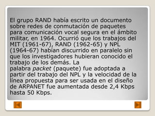 El grupo RAND había escrito un documento
sobre redes de conmutación de paquetes
para comunicación vocal segura en el ámbito
militar, en 1964. Ocurrió que los trabajos del
MIT (1961-67), RAND (1962-65) y NPL
(1964-67) habían discurrido en paralelo sin
que los investigadores hubieran conocido el
trabajo de los demás. La
palabra packet (paquete) fue adoptada a
partir del trabajo del NPL y la velocidad de la
línea propuesta para ser usada en el diseño
de ARPANET fue aumentada desde 2,4 Kbps
hasta 50 Kbps.
 