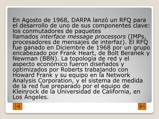 En Agosto de 1968, DARPA lanzó un RFQ para
el desarrollo de uno de sus componentes clave:
los conmutadores de paquetes
llamados interface message processors (IMPs,
procesadores de mensajes de interfaz). El RFQ
fue ganado en Diciembre de 1968 por un grupo
encabezado por Frank Heart, de Bolt Beranek y
Newman (BBN). La topología de red y el
aspecto económico fueron diseñados y
optimizados por Roberts trabajando con
Howard Frank y su equipo en la Network
Analysis Corporation, y el sistema de medida
de la red fue preparado por el equipo de
Kleinrock de la Universidad de California, en
Los Ángeles.
 