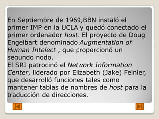 En Septiembre de 1969,BBN instaló el
primer IMP en la UCLA y quedó conectado el
primer ordenador host. El proyecto de Doug
Engelbart denominado Augmentation of
Human Intelect , que proporcionó un
segundo nodo.
El SRI patrocinó el Network Information
Center, liderado por Elizabeth (Jake) Feinler,
que desarrolló funciones tales como
mantener tablas de nombres de host para la
traducción de direcciones.
 