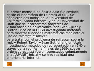 El primer mensaje de host a host fue enviado
desde el laboratorio de Leinrock al SRI. Se
añadieron dos nodos en la Universidad de
California, Santa Bárbara, y en la Universidad de
Utah que se incorporaron proyectos de
visualización de aplicaciones, con Glen Culler y
Burton Fried en la UCSB investigando métodos
para mostrar funciones matemáticas mediante el
uso de "storage displays" .
para tratar con el problema de refrescar sobre la
red, y Robert Taylor y Ivan Sutherland en Utah
investigando métodos de representación en 3-D a
través de la red. Así, a finales de 1969, cuatro
ordenadores host fueron conectados cojuntamente
a la ARPANET inicial y se hizo realidad una
embrionaria Internet.
 