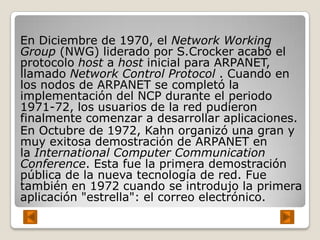 En Diciembre de 1970, el Network Working
Group (NWG) liderado por S.Crocker acabó el
protocolo host a host inicial para ARPANET,
llamado Network Control Protocol . Cuando en
los nodos de ARPANET se completó la
implementación del NCP durante el periodo
1971-72, los usuarios de la red pudieron
finalmente comenzar a desarrollar aplicaciones.
En Octubre de 1972, Kahn organizó una gran y
muy exitosa demostración de ARPANET en
la International Computer Communication
Conference. Esta fue la primera demostración
pública de la nueva tecnología de red. Fue
también en 1972 cuando se introdujo la primera
aplicación "estrella": el correo electrónico.
 