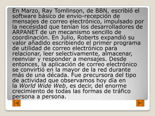 En Marzo, Ray Tomlinson, de BBN, escribió el
software básico de envío-recepción de
mensajes de correo electrónico, impulsado por
la necesidad que tenían los desarrolladores de
ARPANET de un mecanismo sencillo de
coordinación. En Julio, Roberts expandió su
valor añadido escribiendo el primer programa
de utilidad de correo electrónico para
relacionar, leer selectivamente, almacenar,
reenviar y responder a mensajes. Desde
entonces, la aplicación de correo electrónico
se convirtió en la mayor de la red durante
más de una década. Fue precursora del tipo
de actividad que observamos hoy día en
la World Wide Web, es decir, del enorme
crecimiento de todas las formas de tráfico
persona a persona.
 