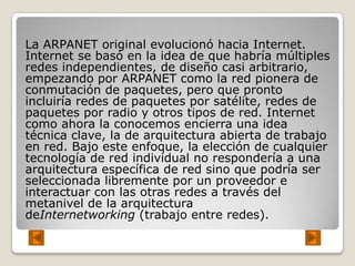 La ARPANET original evolucionó hacia Internet.
Internet se basó en la idea de que habría múltiples
redes independientes, de diseño casi arbitrario,
empezando por ARPANET como la red pionera de
conmutación de paquetes, pero que pronto
incluiría redes de paquetes por satélite, redes de
paquetes por radio y otros tipos de red. Internet
como ahora la conocemos encierra una idea
técnica clave, la de arquitectura abierta de trabajo
en red. Bajo este enfoque, la elección de cualquier
tecnología de red individual no respondería a una
arquitectura específica de red sino que podría ser
seleccionada libremente por un proveedor e
interactuar con las otras redes a través del
metanivel de la arquitectura
deInternetworking (trabajo entre redes).
 