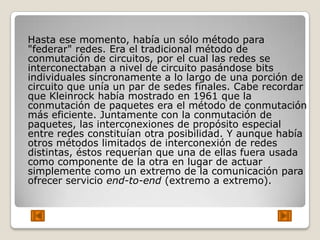 Hasta ese momento, había un sólo método para
"federar" redes. Era el tradicional método de
conmutación de circuitos, por el cual las redes se
interconectaban a nivel de circuito pasándose bits
individuales síncronamente a lo largo de una porción de
circuito que unía un par de sedes finales. Cabe recordar
que Kleinrock había mostrado en 1961 que la
conmutación de paquetes era el método de conmutación
más eficiente. Juntamente con la conmutación de
paquetes, las interconexiones de propósito especial
entre redes constituían otra posibilidad. Y aunque había
otros métodos limitados de interconexión de redes
distintas, éstos requerían que una de ellas fuera usada
como componente de la otra en lugar de actuar
simplemente como un extremo de la comunicación para
ofrecer servicio end-to-end (extremo a extremo).
 