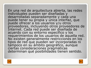 En una red de arquitectura abierta, las redes
individuales pueden ser diseñadas y
desarrolladas separadamente y cada una
puede tener su propia y única interfaz, que
puede ofrecer a los usuarios y/u otros
proveedores, incluyendo otros proveedores de
Internet. Cada red puede ser diseñada de
acuerdo con su entorno específico y los
requerimientos de los usuarios de aquella red.
No existen generalmente restricciones en los
tipos de red que pueden ser incorporadas ni
tampoco en su ámbito geográfico, aunque
ciertas consideraciones pragmáticas
determinan qué posibilidades tienen sentido.
 