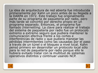 La idea de arquitectura de red abierta fue introducida
primeramente por Kahn un poco antes de su llegada a
la DARPA en 1972. Este trabajo fue originalmente
parte de su programa de paquetería por radio, pero
más tarde se convirtió por derecho propio en un
programa separado. Entonces, el programa fue
llamado Internetting. La clave para realizar el trabajo
del sistema de paquetería por radio fue un protocolo
extremo a extremo seguro que pudiera mantener la
comunicación efectiva frente a los cortes e
interferencias de radio y que pudiera manejar las
pérdidas intermitentes como las causadas por el paso
a través de un túnel o el bloqueo a nivel local. Kahn
pensó primero en desarrollar un protocolo local sólo
para la red de paquetería por radio porque ello le
hubiera evitado tratar con la multitud de sistemas
operativos distintos y continuar usando NCP.
 