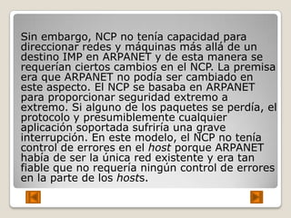 Sin embargo, NCP no tenía capacidad para
direccionar redes y máquinas más allá de un
destino IMP en ARPANET y de esta manera se
requerían ciertos cambios en el NCP. La premisa
era que ARPANET no podía ser cambiado en
este aspecto. El NCP se basaba en ARPANET
para proporcionar seguridad extremo a
extremo. Si alguno de los paquetes se perdía, el
protocolo y presumiblemente cualquier
aplicación soportada sufriría una grave
interrupción. En este modelo, el NCP no tenía
control de errores en el host porque ARPANET
había de ser la única red existente y era tan
fiable que no requería ningún control de errores
en la parte de los hosts.
 
