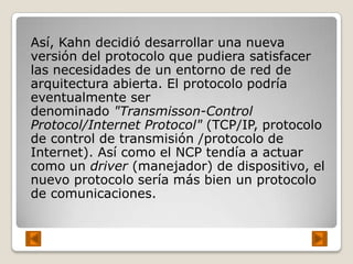 Así, Kahn decidió desarrollar una nueva
versión del protocolo que pudiera satisfacer
las necesidades de un entorno de red de
arquitectura abierta. El protocolo podría
eventualmente ser
denominado "Transmisson-Control
Protocol/Internet Protocol" (TCP/IP, protocolo
de control de transmisión /protocolo de
Internet). Así como el NCP tendía a actuar
como un driver (manejador) de dispositivo, el
nuevo protocolo sería más bien un protocolo
de comunicaciones.
 