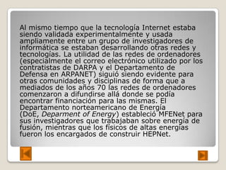 Al mismo tiempo que la tecnología Internet estaba
siendo validada experimentalmente y usada
ampliamente entre un grupo de investigadores de
informática se estaban desarrollando otras redes y
tecnologías. La utilidad de las redes de ordenadores
(especialmente el correo electrónico utilizado por los
contratistas de DARPA y el Departamento de
Defensa en ARPANET) siguió siendo evidente para
otras comunidades y disciplinas de forma que a
mediados de los años 70 las redes de ordenadores
comenzaron a difundirse allá donde se podía
encontrar financiación para las mismas. El
Departamento norteamericano de Energía
(DoE, Deparment of Energy) estableció MFENet para
sus investigadores que trabajaban sobre energía de
fusión, mientras que los físicos de altas energías
fueron los encargados de construir HEPNet.
 