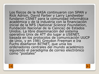 Los físicos de la NASA continuaron con SPAN y
Rick Adrion, David Farber y Larry Landweber
fundaron CSNET para la comunidad informática
académica y de la industria con la financiación
inicial de la NFS (National Science Foundation,
Fundación Nacional de la Ciencia) de Estados
Unidos. La libre diseminación del sistema
operativo Unix de ATT dio lugar a USENET,
basada en los protocolos de comunicación UUCP
de Unix, y en 1981 Greydon Freeman e Ira
Fuchs diseñaron BITNET, que unía los
ordenadores centrales del mundo académico
siguiendo el paradigma de correo electrónico
como "postales"
 