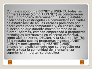 Con la excepción de BITNET y USENET, todas las
primeras redes (como ARPANET) se construyeron
para un propósito determinado. Es decir, estaban
dedicadas (y restringidas) a comunidades cerradas
de estudiosos; de ahí las escasas presiones por
hacer estas redes compatibles y, en consecuencia,
el hecho de que durante mucho tiempo no lo
fueran. Además, estaban empezando a proponerse
tecnologías alternativas en el sector comercial,
como XNS de Xerox, DECNet, y la SNA de IBM (8).
Sólo restaba que los programas ingleses JANET
(1984) y norteamericano NSFNET (1985)
anunciaran explícitamente que su propósito era
servir a toda la comunidad de la enseñanza
superior sin importar su disciplina
 