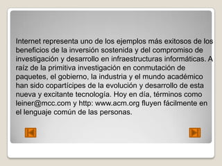 Internet representa uno de los ejemplos más exitosos de los
beneficios de la inversión sostenida y del compromiso de
investigación y desarrollo en infraestructuras informáticas. A
raíz de la primitiva investigación en conmutación de
paquetes, el gobierno, la industria y el mundo académico
han sido copartícipes de la evolución y desarrollo de esta
nueva y excitante tecnología. Hoy en día, términos como
leiner@mcc.com y http: www.acm.org fluyen fácilmente en
el lenguaje común de las personas.
 