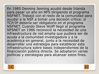 En 1985 Dennins Jenning acudió desde Irlanda
para pasar un año en NFS dirigiendo el programa
NSFNET. Trabajó con el resto de la comunidad para
ayudar a la NSF a tomar una decisión crítica: si
TCP/IP debería ser obligatorio en el programa
NSFNET. Cuando Steve Wolff llegó al programa
NFSNET en 1986 reconoció la necesidad de una
infraestructura de red amplia que pudiera ser de
ayuda a la comunidad investigadora y a la
académica en general, junto a la necesidad de
desarrollar una estrategia para establecer esta
infraestructura sobre bases independientes de la
financiación pública directa. Se adoptaron varias
políticas y estrategias para alcanzar estos fines.
 