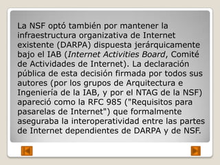 La NSF optó también por mantener la
infraestructura organizativa de Internet
existente (DARPA) dispuesta jerárquicamente
bajo el IAB (Internet Activities Board, Comité
de Actividades de Internet). La declaración
pública de esta decisión firmada por todos sus
autores (por los grupos de Arquitectura e
Ingeniería de la IAB, y por el NTAG de la NSF)
apareció como la RFC 985 ("Requisitos para
pasarelas de Internet") que formalmente
aseguraba la interoperatividad entre las partes
de Internet dependientes de DARPA y de NSF.
 