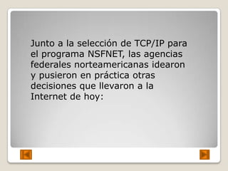 Junto a la selección de TCP/IP para
el programa NSFNET, las agencias
federales norteamericanas idearon
y pusieron en práctica otras
decisiones que llevaron a la
Internet de hoy:
 