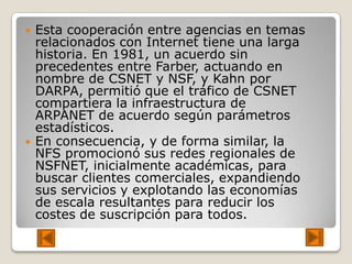    Esta cooperación entre agencias en temas
    relacionados con Internet tiene una larga
    historia. En 1981, un acuerdo sin
    precedentes entre Farber, actuando en
    nombre de CSNET y NSF, y Kahn por
    DARPA, permitió que el tráfico de CSNET
    compartiera la infraestructura de
    ARPANET de acuerdo según parámetros
    estadísticos.
   En consecuencia, y de forma similar, la
    NFS promocionó sus redes regionales de
    NSFNET, inicialmente académicas, para
    buscar clientes comerciales, expandiendo
    sus servicios y explotando las economías
    de escala resultantes para reducir los
    costes de suscripción para todos.
 