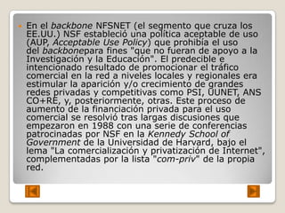    En el backbone NFSNET (el segmento que cruza los
    EE.UU.) NSF estableció una política aceptable de uso
    (AUP, Acceptable Use Policy) que prohibía el uso
    del backbonepara fines "que no fueran de apoyo a la
    Investigación y la Educación". El predecible e
    intencionado resultado de promocionar el tráfico
    comercial en la red a niveles locales y regionales era
    estimular la aparición y/o crecimiento de grandes
    redes privadas y competitivas como PSI, UUNET, ANS
    CO+RE, y, posteriormente, otras. Este proceso de
    aumento de la financiación privada para el uso
    comercial se resolvió tras largas discusiones que
    empezaron en 1988 con una serie de conferencias
    patrocinadas por NSF en la Kennedy School of
    Government de la Universidad de Harvard, bajo el
    lema "La comercialización y privatización de Internet",
    complementadas por la lista "com-priv" de la propia
    red.
 
