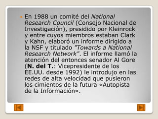    En 1988 un comité del National
    Research Council (Consejo Nacional de
    Investigación), presidido por Kleinrock
    y entre cuyos miembros estaban Clark
    y Kahn, elaboró un informe dirigido a
    la NSF y titulado "Towards a National
    Research Network". El informe llamó la
    atención del entonces senador Al Gore
    (N. del T.: Vicepresidente de los
    EE.UU. desde 1992) le introdujo en las
    redes de alta velocidad que pusieron
    los cimientos de la futura «Autopista
    de la Información».
 